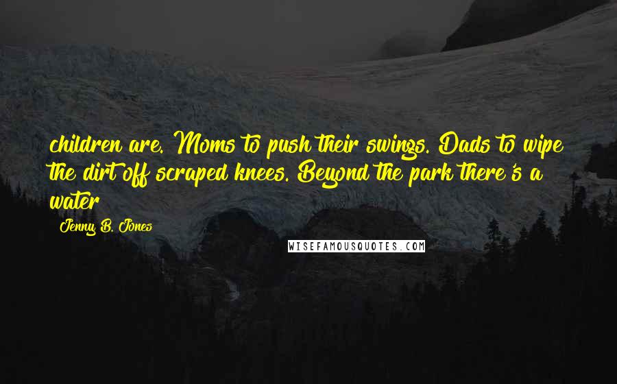 Jenny B. Jones Quotes: children are. Moms to push their swings. Dads to wipe the dirt off scraped knees. Beyond the park there's a water