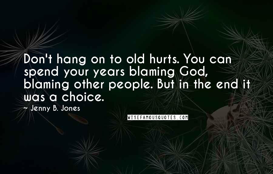 Jenny B. Jones Quotes: Don't hang on to old hurts. You can spend your years blaming God, blaming other people. But in the end it was a choice.