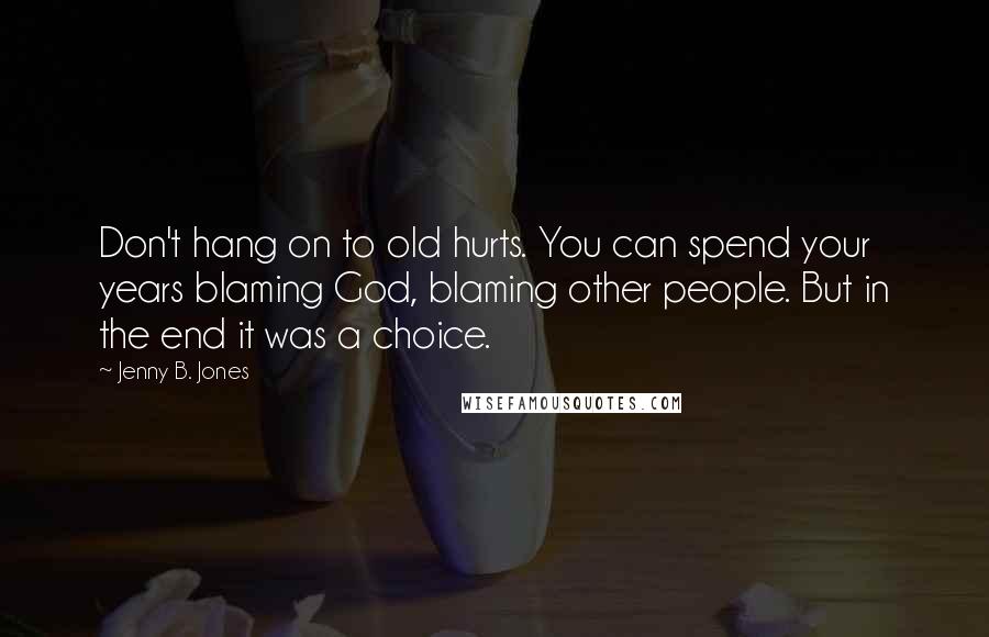 Jenny B. Jones Quotes: Don't hang on to old hurts. You can spend your years blaming God, blaming other people. But in the end it was a choice.
