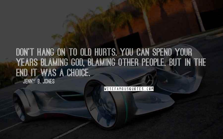 Jenny B. Jones Quotes: Don't hang on to old hurts. You can spend your years blaming God, blaming other people. But in the end it was a choice.