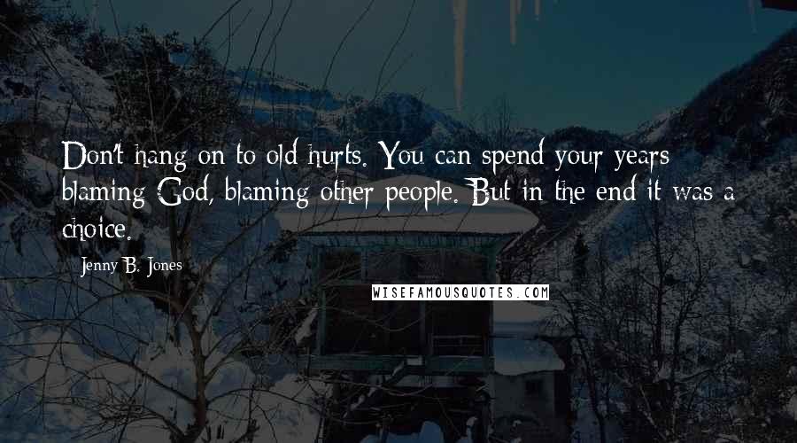 Jenny B. Jones Quotes: Don't hang on to old hurts. You can spend your years blaming God, blaming other people. But in the end it was a choice.