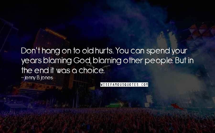 Jenny B. Jones Quotes: Don't hang on to old hurts. You can spend your years blaming God, blaming other people. But in the end it was a choice.