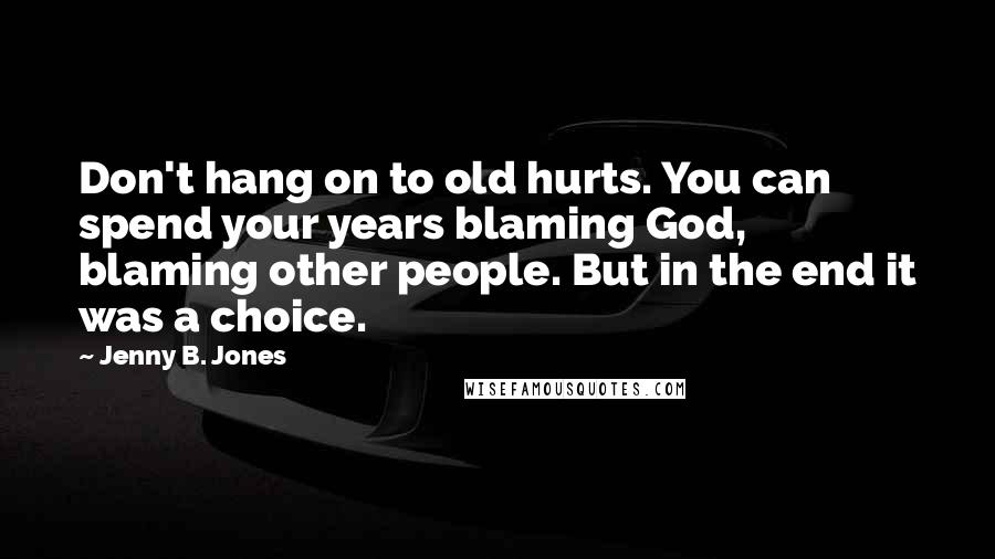 Jenny B. Jones Quotes: Don't hang on to old hurts. You can spend your years blaming God, blaming other people. But in the end it was a choice.