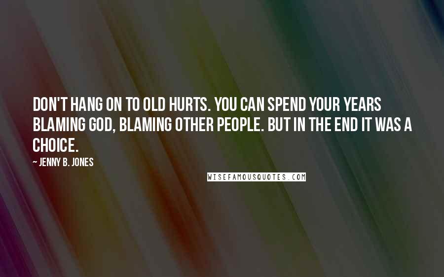 Jenny B. Jones Quotes: Don't hang on to old hurts. You can spend your years blaming God, blaming other people. But in the end it was a choice.