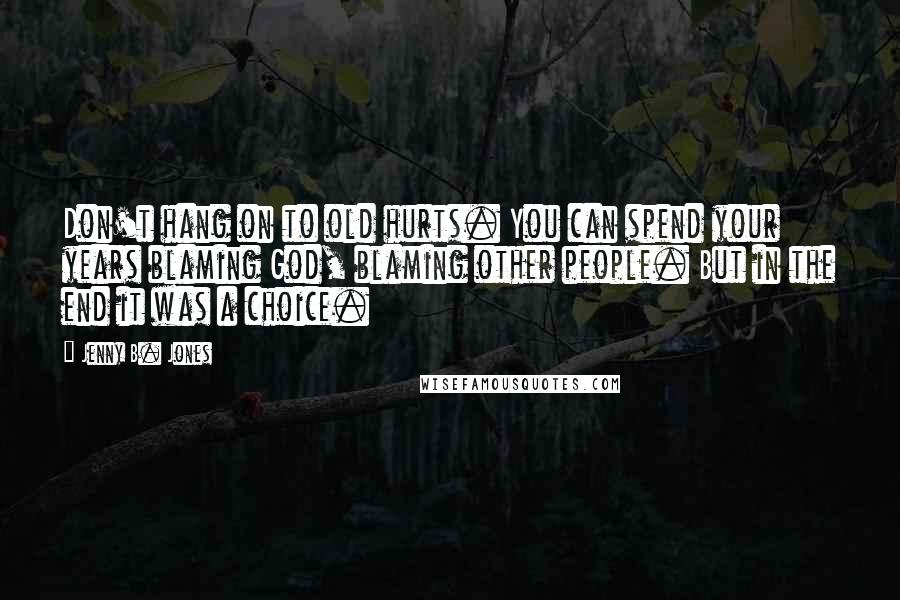 Jenny B. Jones Quotes: Don't hang on to old hurts. You can spend your years blaming God, blaming other people. But in the end it was a choice.