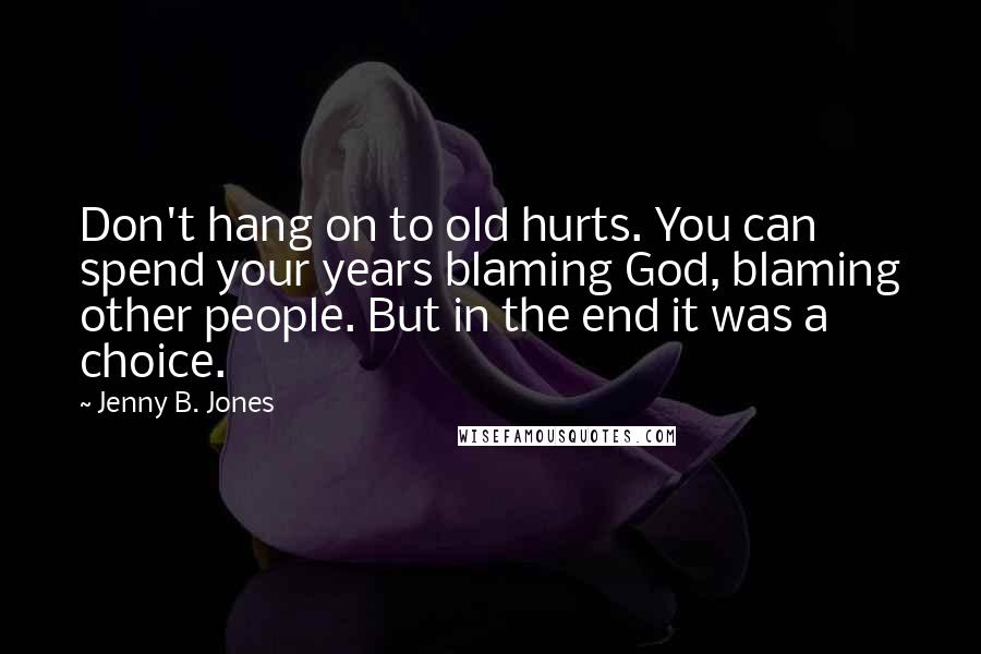 Jenny B. Jones Quotes: Don't hang on to old hurts. You can spend your years blaming God, blaming other people. But in the end it was a choice.
