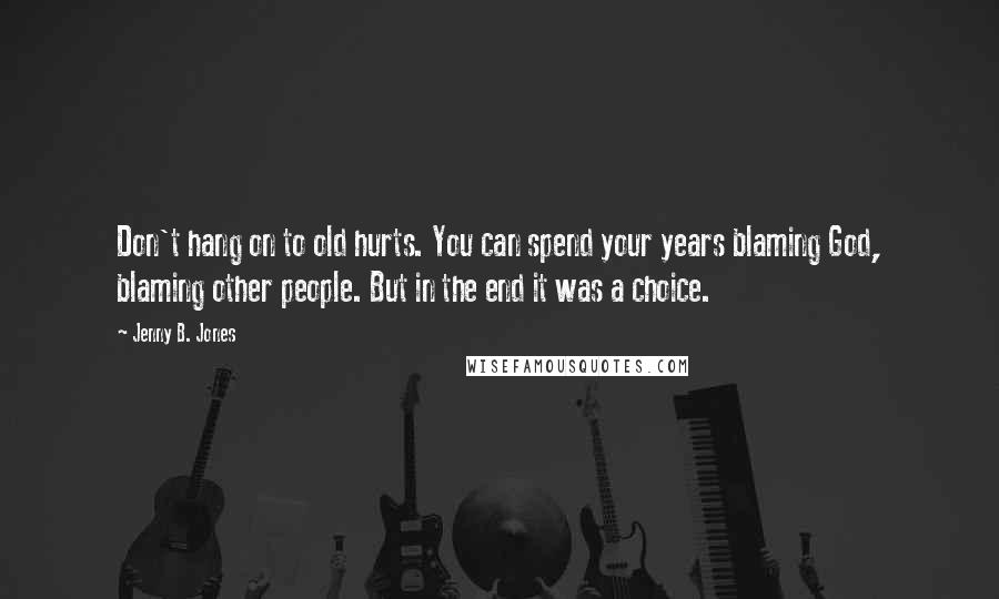 Jenny B. Jones Quotes: Don't hang on to old hurts. You can spend your years blaming God, blaming other people. But in the end it was a choice.