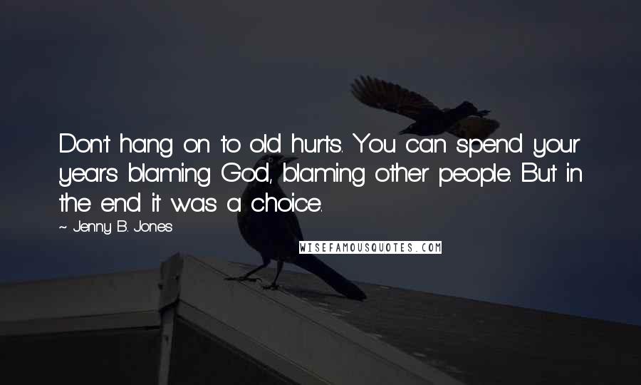 Jenny B. Jones Quotes: Don't hang on to old hurts. You can spend your years blaming God, blaming other people. But in the end it was a choice.