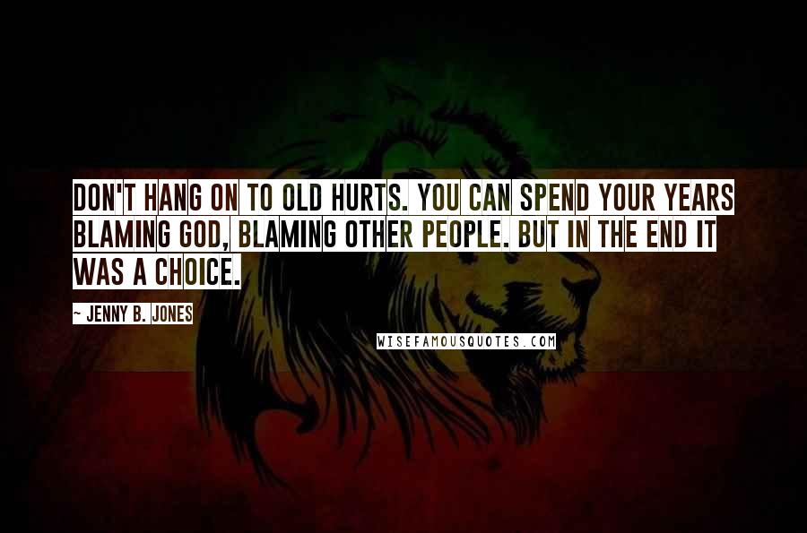 Jenny B. Jones Quotes: Don't hang on to old hurts. You can spend your years blaming God, blaming other people. But in the end it was a choice.