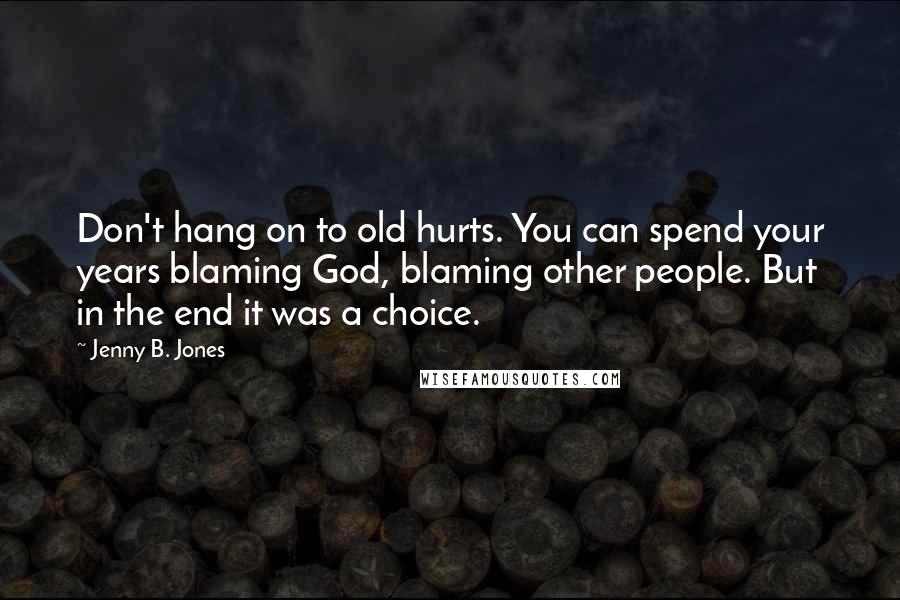 Jenny B. Jones Quotes: Don't hang on to old hurts. You can spend your years blaming God, blaming other people. But in the end it was a choice.