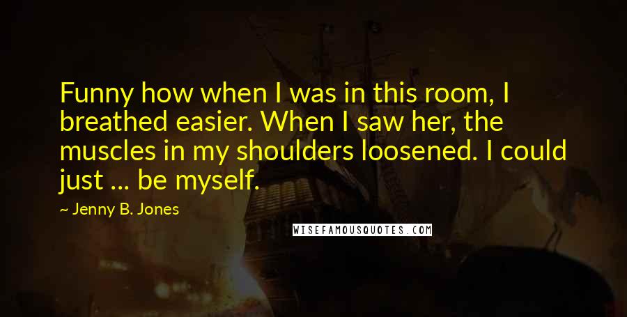 Jenny B. Jones Quotes: Funny how when I was in this room, I breathed easier. When I saw her, the muscles in my shoulders loosened. I could just ... be myself.