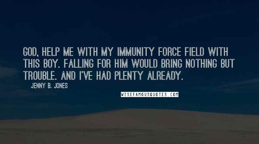 Jenny B. Jones Quotes: God, help me with my immunity force field with this boy. Falling for him would bring nothing but trouble. And I've had plenty already.