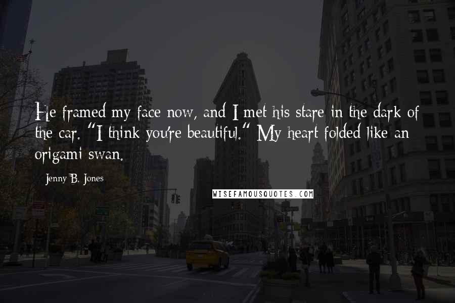 Jenny B. Jones Quotes: He framed my face now, and I met his stare in the dark of the car. "I think you're beautiful." My heart folded like an origami swan.