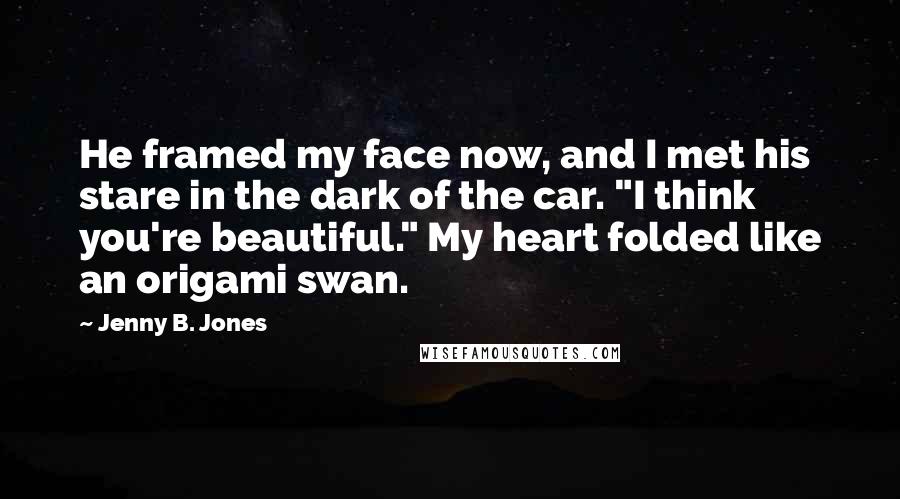 Jenny B. Jones Quotes: He framed my face now, and I met his stare in the dark of the car. "I think you're beautiful." My heart folded like an origami swan.