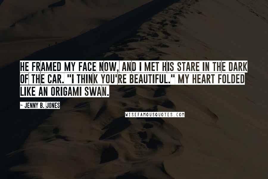 Jenny B. Jones Quotes: He framed my face now, and I met his stare in the dark of the car. "I think you're beautiful." My heart folded like an origami swan.