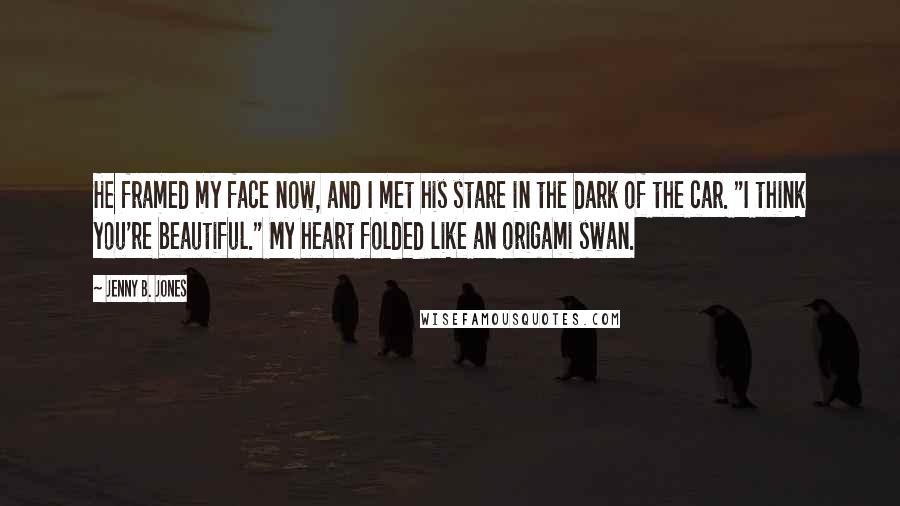 Jenny B. Jones Quotes: He framed my face now, and I met his stare in the dark of the car. "I think you're beautiful." My heart folded like an origami swan.