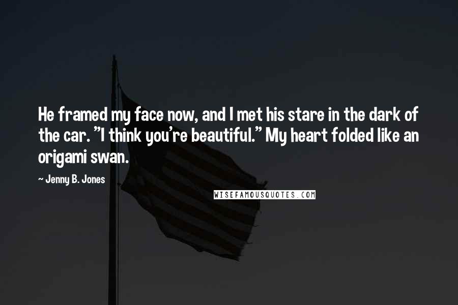 Jenny B. Jones Quotes: He framed my face now, and I met his stare in the dark of the car. "I think you're beautiful." My heart folded like an origami swan.