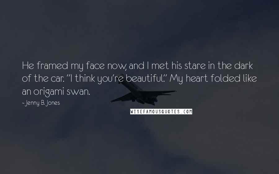 Jenny B. Jones Quotes: He framed my face now, and I met his stare in the dark of the car. "I think you're beautiful." My heart folded like an origami swan.