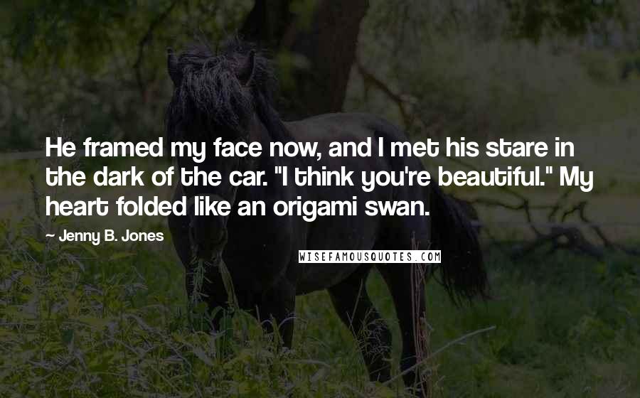 Jenny B. Jones Quotes: He framed my face now, and I met his stare in the dark of the car. "I think you're beautiful." My heart folded like an origami swan.