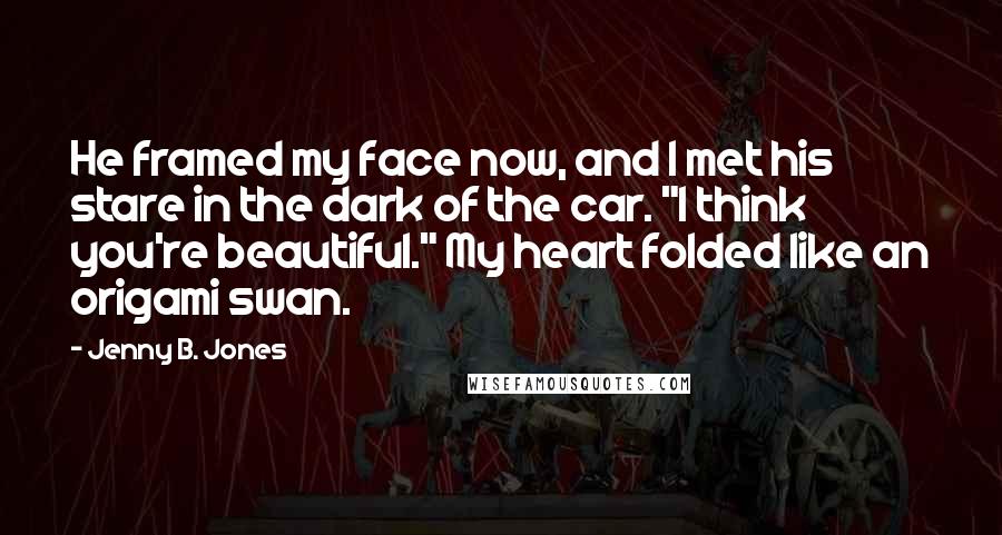 Jenny B. Jones Quotes: He framed my face now, and I met his stare in the dark of the car. "I think you're beautiful." My heart folded like an origami swan.