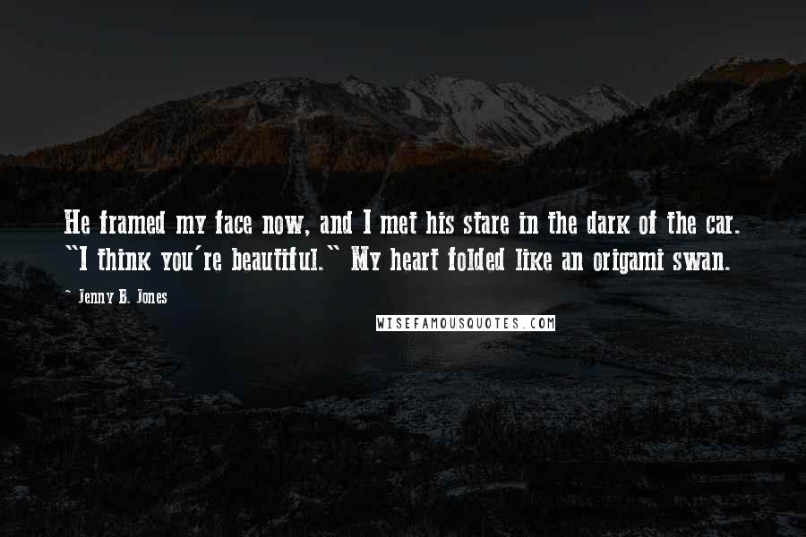 Jenny B. Jones Quotes: He framed my face now, and I met his stare in the dark of the car. "I think you're beautiful." My heart folded like an origami swan.