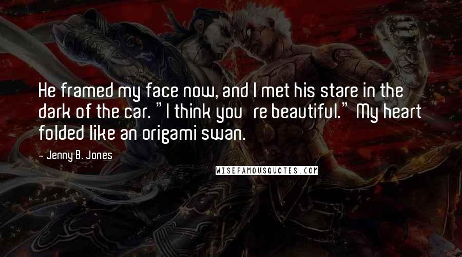 Jenny B. Jones Quotes: He framed my face now, and I met his stare in the dark of the car. "I think you're beautiful." My heart folded like an origami swan.