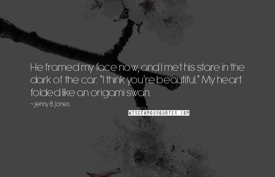 Jenny B. Jones Quotes: He framed my face now, and I met his stare in the dark of the car. "I think you're beautiful." My heart folded like an origami swan.