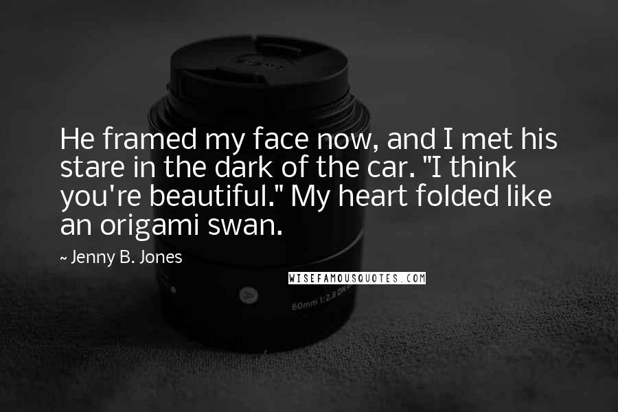 Jenny B. Jones Quotes: He framed my face now, and I met his stare in the dark of the car. "I think you're beautiful." My heart folded like an origami swan.