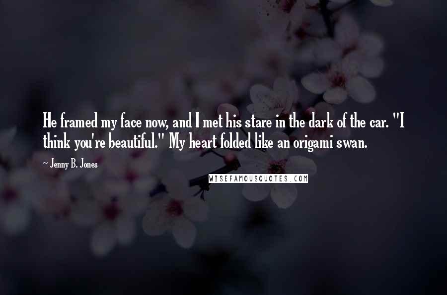 Jenny B. Jones Quotes: He framed my face now, and I met his stare in the dark of the car. "I think you're beautiful." My heart folded like an origami swan.