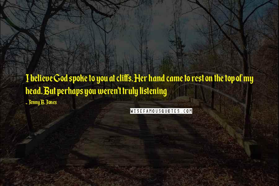 Jenny B. Jones Quotes: I believe God spoke to you at cliffs. Her hand came to rest on the top of my head. But perhaps you weren't truly listening