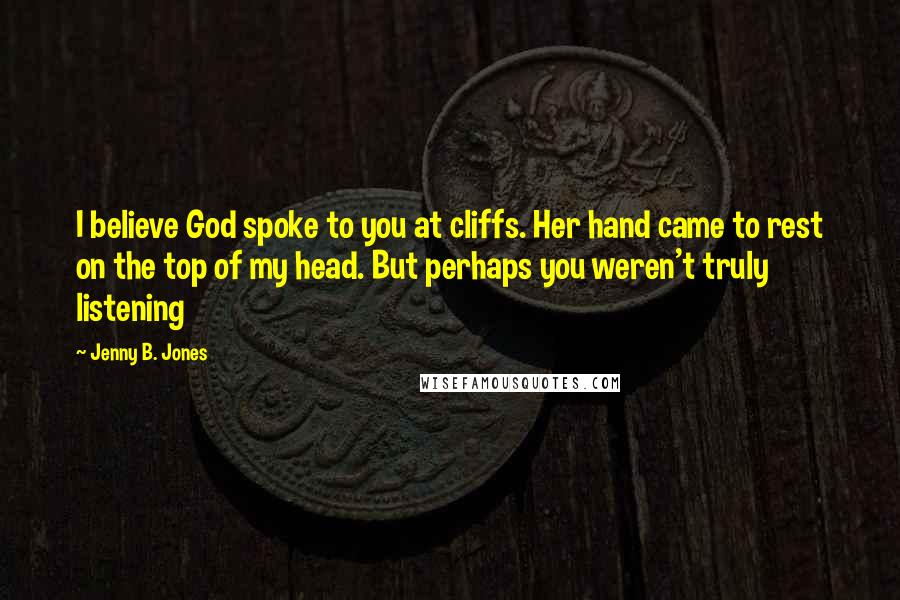 Jenny B. Jones Quotes: I believe God spoke to you at cliffs. Her hand came to rest on the top of my head. But perhaps you weren't truly listening