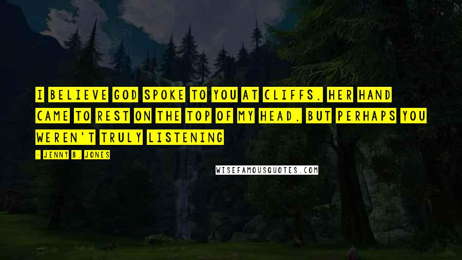 Jenny B. Jones Quotes: I believe God spoke to you at cliffs. Her hand came to rest on the top of my head. But perhaps you weren't truly listening