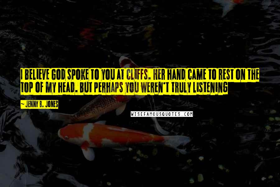 Jenny B. Jones Quotes: I believe God spoke to you at cliffs. Her hand came to rest on the top of my head. But perhaps you weren't truly listening