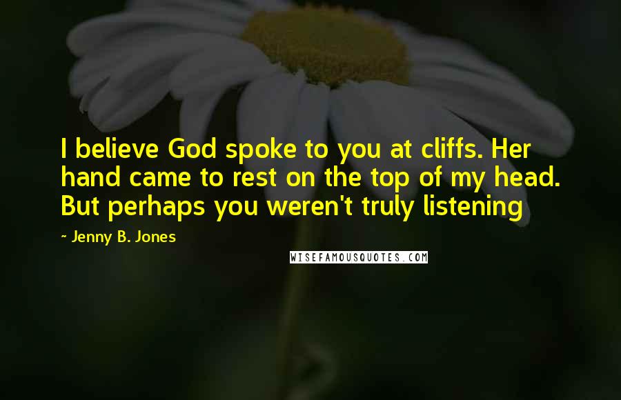 Jenny B. Jones Quotes: I believe God spoke to you at cliffs. Her hand came to rest on the top of my head. But perhaps you weren't truly listening