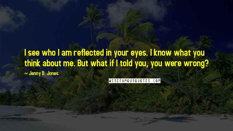 Jenny B. Jones Quotes: I see who I am reflected in your eyes. I know what you think about me. But what if I told you, you were wrong?