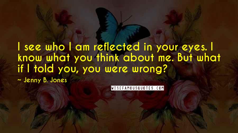 Jenny B. Jones Quotes: I see who I am reflected in your eyes. I know what you think about me. But what if I told you, you were wrong?