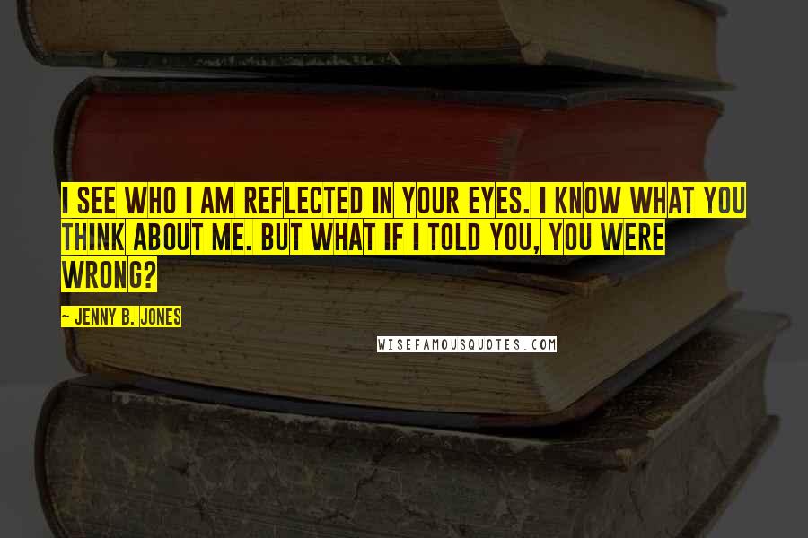 Jenny B. Jones Quotes: I see who I am reflected in your eyes. I know what you think about me. But what if I told you, you were wrong?