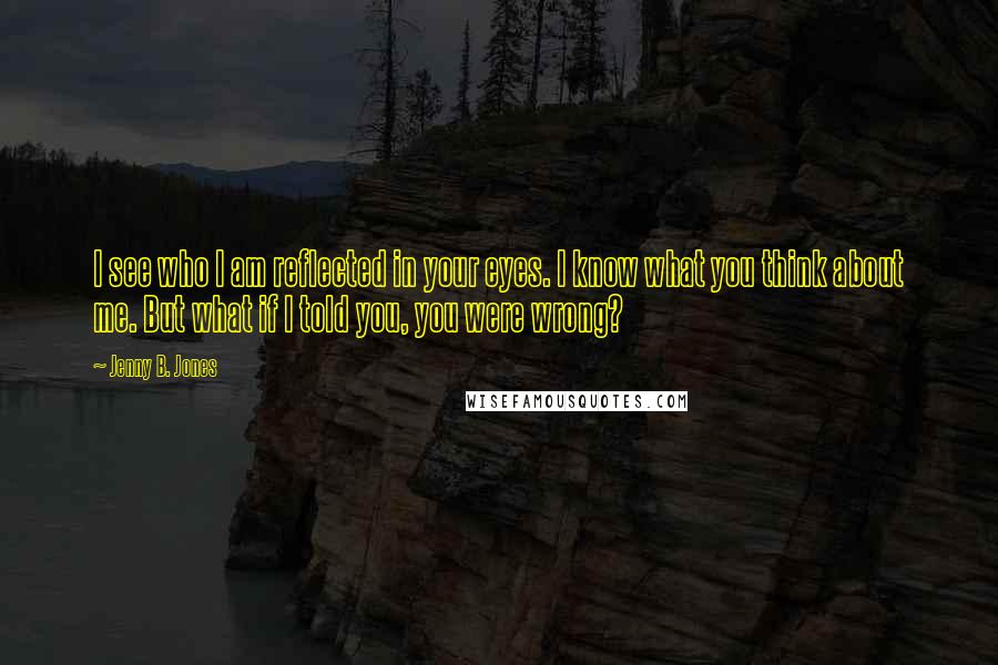 Jenny B. Jones Quotes: I see who I am reflected in your eyes. I know what you think about me. But what if I told you, you were wrong?