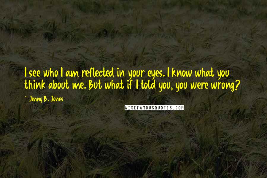 Jenny B. Jones Quotes: I see who I am reflected in your eyes. I know what you think about me. But what if I told you, you were wrong?
