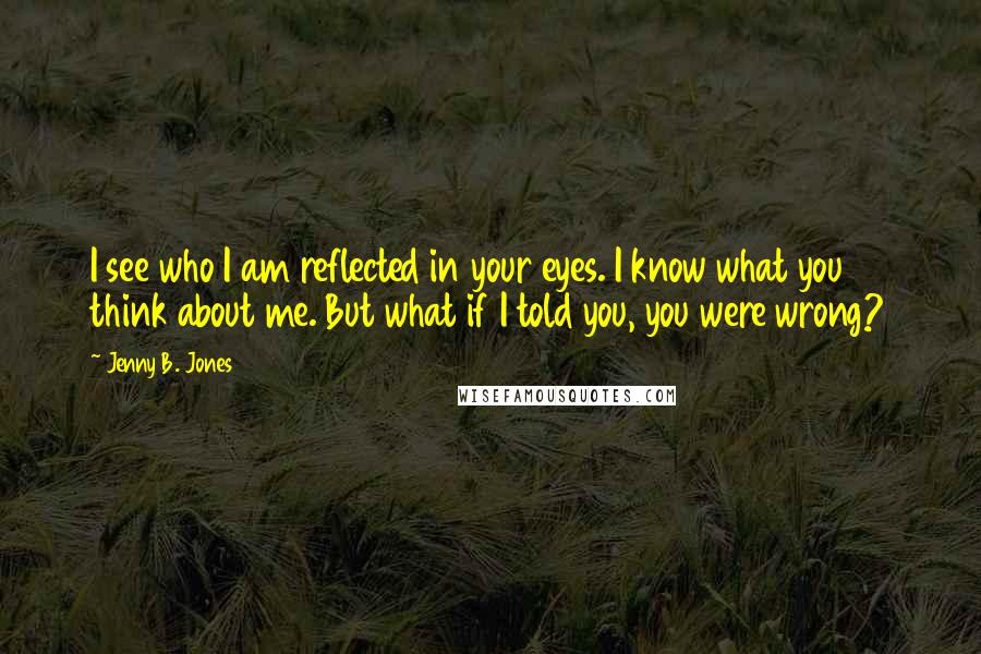 Jenny B. Jones Quotes: I see who I am reflected in your eyes. I know what you think about me. But what if I told you, you were wrong?