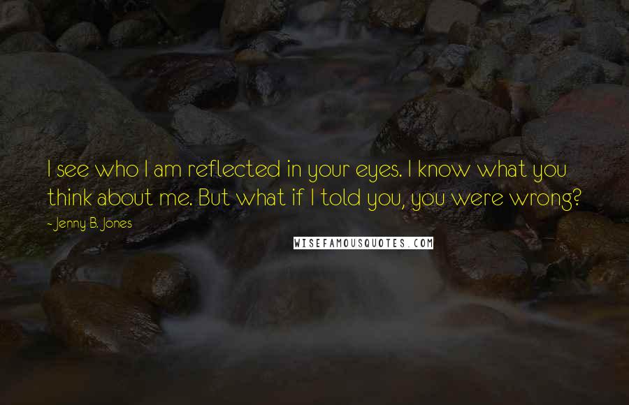 Jenny B. Jones Quotes: I see who I am reflected in your eyes. I know what you think about me. But what if I told you, you were wrong?