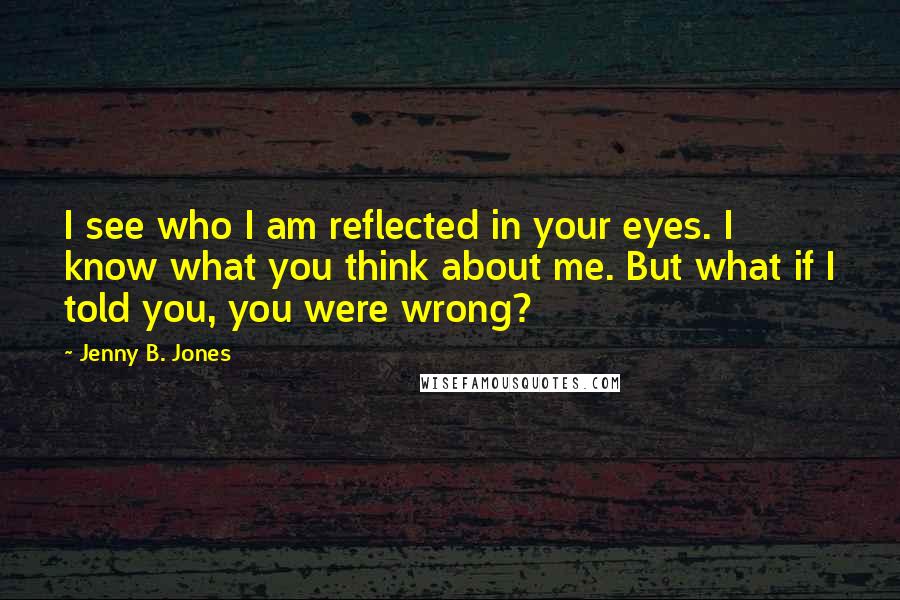 Jenny B. Jones Quotes: I see who I am reflected in your eyes. I know what you think about me. But what if I told you, you were wrong?