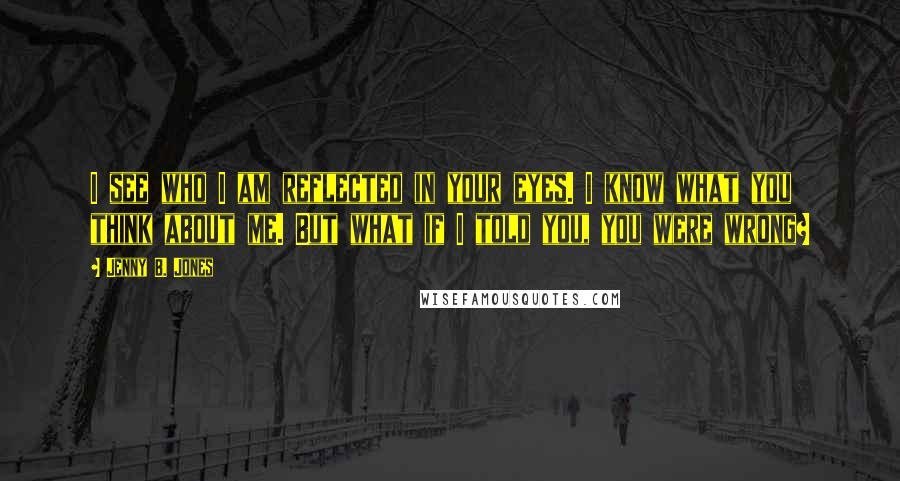 Jenny B. Jones Quotes: I see who I am reflected in your eyes. I know what you think about me. But what if I told you, you were wrong?