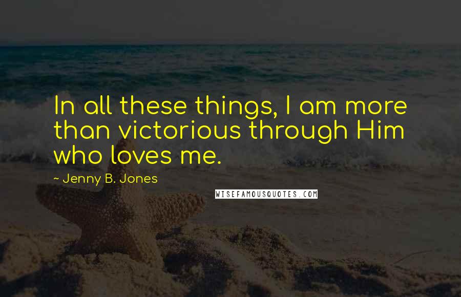 Jenny B. Jones Quotes: In all these things, I am more than victorious through Him who loves me.