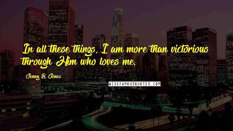 Jenny B. Jones Quotes: In all these things, I am more than victorious through Him who loves me.