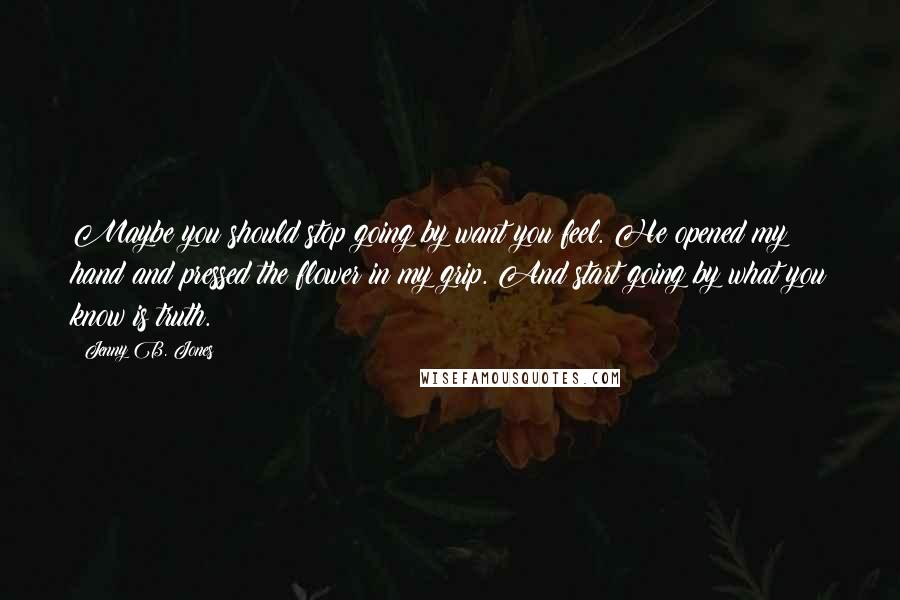 Jenny B. Jones Quotes: Maybe you should stop going by want you feel. He opened my hand and pressed the flower in my grip. And start going by what you know is truth.