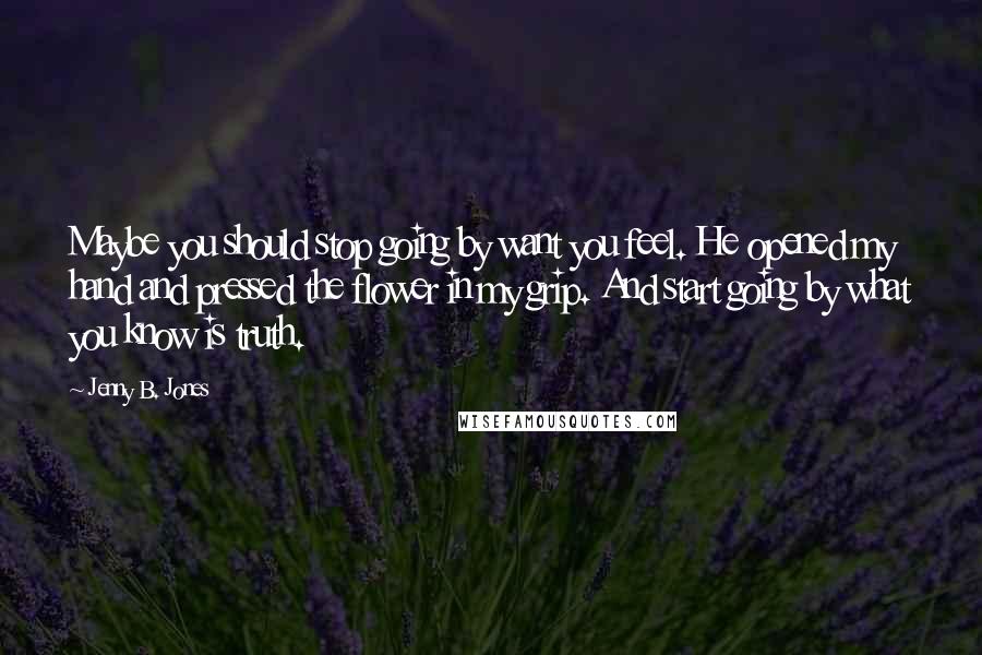 Jenny B. Jones Quotes: Maybe you should stop going by want you feel. He opened my hand and pressed the flower in my grip. And start going by what you know is truth.