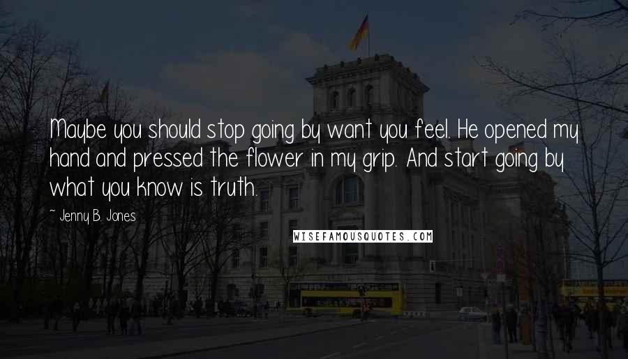 Jenny B. Jones Quotes: Maybe you should stop going by want you feel. He opened my hand and pressed the flower in my grip. And start going by what you know is truth.