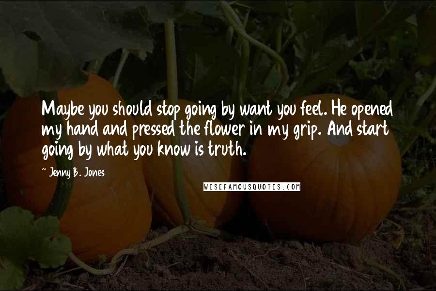 Jenny B. Jones Quotes: Maybe you should stop going by want you feel. He opened my hand and pressed the flower in my grip. And start going by what you know is truth.