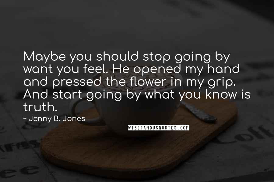 Jenny B. Jones Quotes: Maybe you should stop going by want you feel. He opened my hand and pressed the flower in my grip. And start going by what you know is truth.